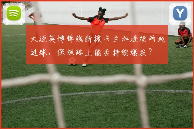 大连英博锋线新援卡兰加连续两轮进球，保级路上能否持续爆发？