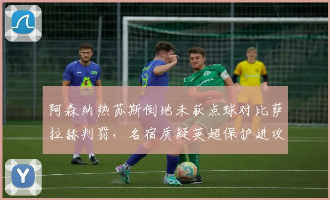 阿森纳热苏斯倒地未获点球对比萨拉赫判罚,名宿质疑英超保护进攻球员