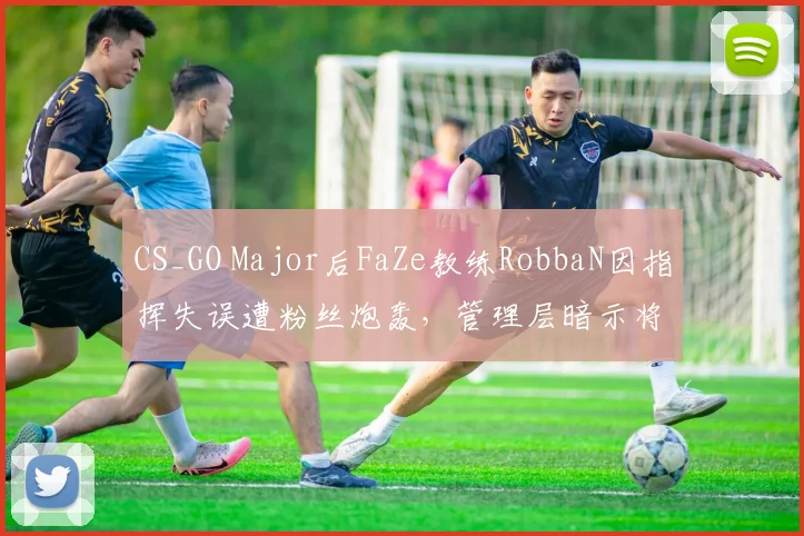 CS_GO Major后FaZe教练RobbaN因指挥失误遭粉丝炮轰，管理层暗示将重组