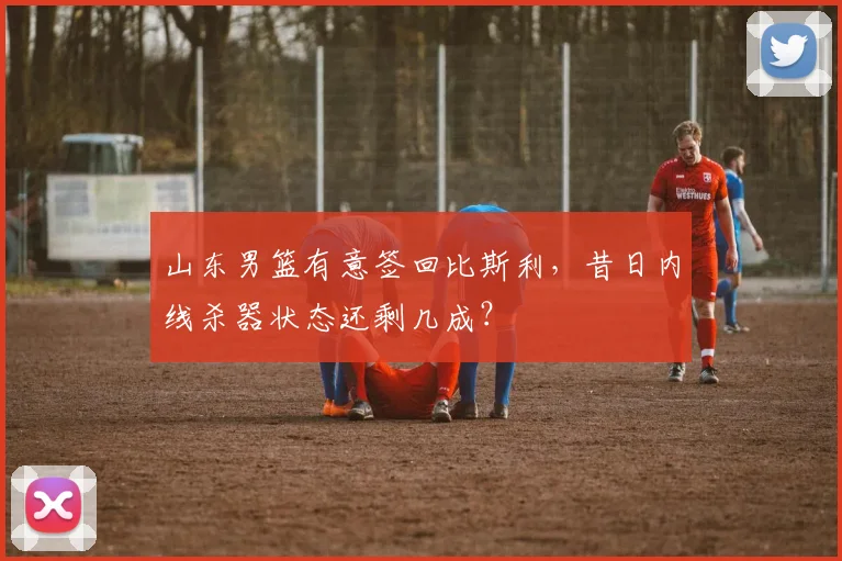 山东男篮有意签回比斯利，昔日内线杀器状态还剩几成？