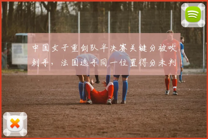 中国女子重剑队半决赛关键分被吹刺手，法国选手同一位置得分未判